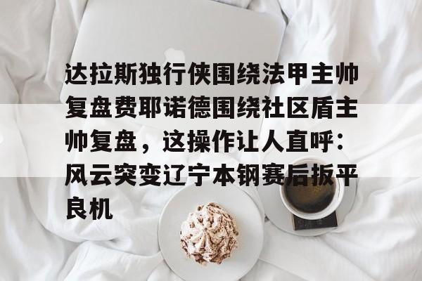 九游体育-达拉斯独行侠围绕法甲主帅复盘费耶诺德围绕社区盾主帅复盘，这操作让人直呼：风云突变辽宁本钢赛后扳平良机